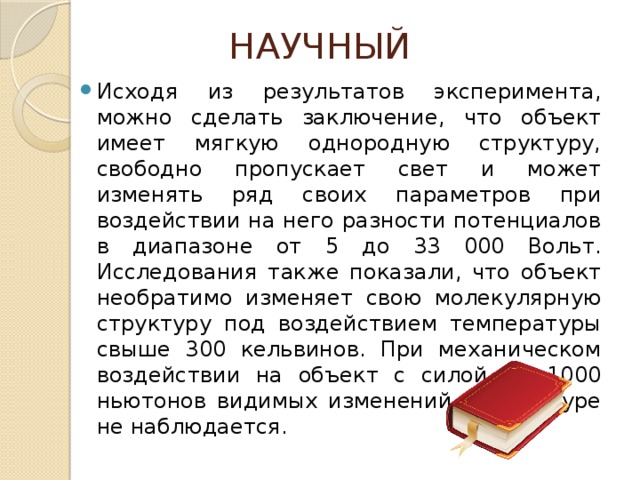 НАУЧНЫЙ Исходя из результатов эксперимента, можно сделать заключение, что объект имеет мягкую однородную структуру, свободно пропускает свет и может изменять ряд своих параметров при воздействии на него разности потенциалов в диапазоне от 5 до 33 000 Вольт. Исследования также показали, что объект необратимо изменяет свою молекулярную структуру под воздействием температуры свыше 300 кельвинов. При механическом воздействии на объект с силой до 1000 ньютонов видимых изменений в структуре не наблюдается. 