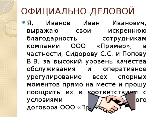 ОФИЦИАЛЬНО-ДЕЛОВОЙ Я, Иванов Иван Иванович, выражаю свои искреннюю благодарность сотрудникам компании ООО «Пример», в частности, Сидорову С.С. и Попову В.В. за высокий уровень качества обслуживания и оперативное урегулирование всех спорных моментов прямо на месте и прошу поощрить их в соответствием с условиями коллективного договора ООО «Пример». 