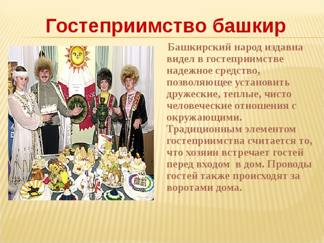 Гостеприимство башкир  Башкирский народ издавна видел в гостеприимстве надежное средство, позволяющее установить дружеские, теплые, чисто человеческие отношения с окружающими. Традиционным элементом гостеприимства считается то, что хозяин встречает гостей перед входом  в дом. Проводы гостей также происходят за воротами дома.   