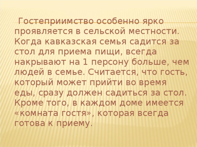  Гостеприимство особенно ярко проявляется в сельской местности. Когда кавказская семья садится за стол для приема пищи, всегда накрывают на 1 персону больше, чем людей в семье. Считается, что гость, который может прийти во время еды, сразу должен садиться за стол. Кроме того, в каждом доме имеется «комната гостя», которая всегда готова к приему. 