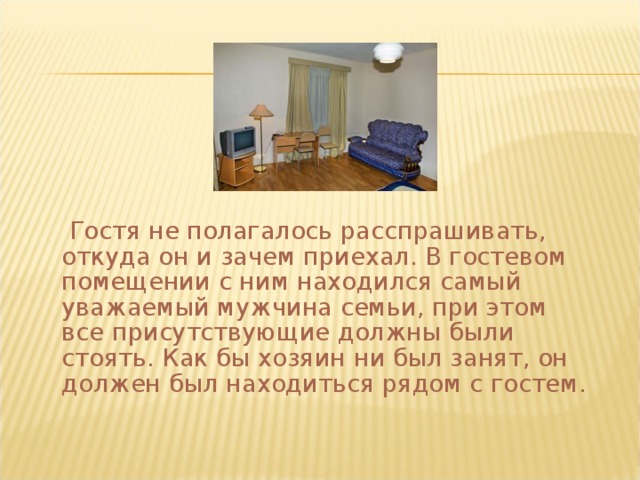  Гостя не полагалось расспрашивать, откуда он и зачем приехал. В гостевом помещении с ним находился самый уважаемый мужчина семьи, при этом все присутствующие должны были стоять. Как бы хозяин ни был занят, он должен был находиться рядом с гостем. 