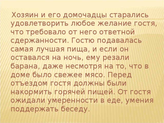  Хозяин и его домочадцы старались удовлетворить любое желание гостя, что требовало от него ответной сдержанности. Гостю подавалась самая лучшая пища, и если он оставался на ночь, ему резали барана, даже несмотря на то, что в доме было свежее мясо. Перед отъездом гостя должны были накормить горячей пищей. От гостя ожидали умеренности в еде, умения поддержать беседу. 