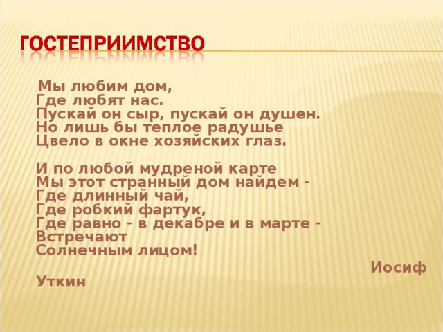  Мы любим дом,  Где любят нас.  Пускай он сыр, пускай он душен.  Но лишь бы теплое радушье  Цвело в окне хозяйских глаз.   И по любой мудреной карте  Мы этот странный дом найдем -  Где длинный чай,  Где робкий фартук,  Где равно - в декабре и в марте -  Встречают  Солнечным лицом!  Иосиф Уткин  