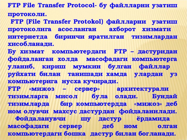 FTP File Transfer Protocol- бу файлларни узатиш протоколи.  FTP ( File Transfer Protokol ) файлларни узатиш протоколига асосланган ахборот хизмати интернетда биринчи яратилган тизимлардан хисобланади. Бу хизмат компьютердаги FTP – дастуридан фойдаланган холда масофадаги компьютерга уланиб, кириш мумкин булган файллар руйхати билан танишади хамда улардан уз компьютерига нусха кучиради. FTP «мижоз – сервер» архитектурали тизимларга мисол була олади. Бундай тизимларда бир компьютердда «мижоз» деб ном олувчи махсус дастурдан фойдаланилади. Фойдаланувчи шу дастур ёрдамида масофадаги сервер деб ном олган компьютердаги бошка дастур билан богланади.  