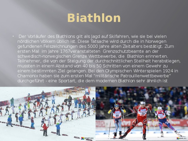 Biathlon   Der Vorläufer des Biathlons gilt als Jagd auf Skifahren, wie sie bei vielen nördlichen Völkern üblich ist. Diese Tatsache wird durch die in Norwegen gefundenen Felszeichnungen des 5000 Jahre alten Zeitalters bestätigt. Zum ersten Mal im Jahre 1767veranstalteten Grenzschutzbeamte an der schwedisch-norwegischen Grenze Wettbewerbe, die Biathlon erinnerten. Teilnehmer, die von der Steigung der durchschnittlichen Steilheit herabstiegen, mussten in einem Abstand von 40 bis 50 Schritten von einem Gewehr zu einem bestimmten Ziel gelangen. Bei den Olympischen Winterspielen 1924 in Chamonix haben sie zum ersten Mal 