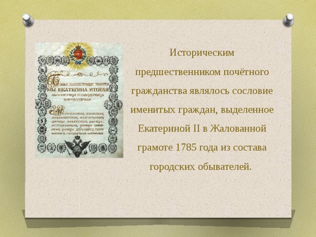 Историческим предшественником почётного гражданства являлось сословие именитых граждан, выделенное Екатериной II в Жалованной грамоте 1785 года из состава городских обывателей.