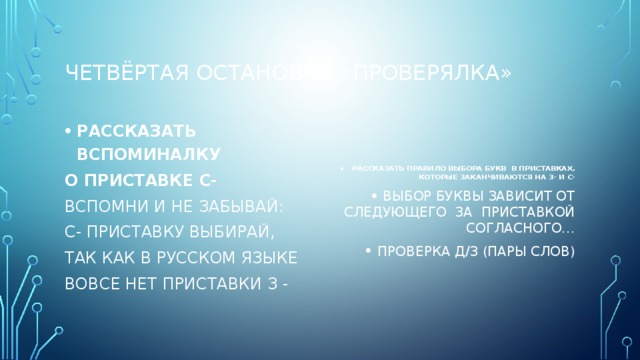 Четвёртая остановка «ПРОВЕРЯЛКА» РАССКАЗАТЬ ВСПОМИНАЛКУ РАССКАЗАТЬ ПРАВИЛО ВЫБОРА БУКВ В ПРИСТАВКАХ, КОТОРЫЕ ЗАКАНЧИВАЮТСЯ НА З- И С- ВЫБОР БУКВЫ ЗАВИСИТ ОТ СЛЕДУЮЩЕГО ЗА ПРИСТАВКОЙ СОГЛАСНОГО… ПРОВЕРКА Д/З (ПАРЫ СЛОВ) О ПРИСТАВКЕ С- ВСПОМНИ И НЕ ЗАБЫВАЙ: С- ПРИСТАВКУ ВЫБИРАЙ, ТАК КАК В РУССКОМ ЯЗЫКЕ ВОВСЕ НЕТ ПРИСТАВКИ З - 