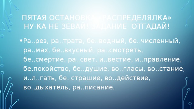 ПЯтая остановка «Распределялка»  Ну-ка не зевай! Задание отгадай! Ра..рез, ра..трата, бе..водный, бе..численный, ра..мах, бе..вкусный, ра..смотреть, бе..смертие, ра..свет, и..вестие, и..правление, бе.покойство, бе..душие, во..гласы, во..стание, и..л..гать, бе..страшие, во..действие, во..дыхатель, ра..писание. 