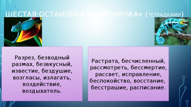 ШЕСТАЯ ОСТАНОВКА «обменялка» ( тетрадками ) Разрез, безводный размах, безвкусный, известие, бездушие, возгласы, излагать, воздействие, воздыхатель. Растрата, бесчисленный, рассмотреть, бессмертие, рассвет, исправление, беспокойство, восстание, бесстрашие, расписание. 