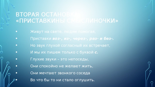 вТОРая остановка  «Приставкины смыслиночки»  Живут на свете, людям помогая,  Приставки воз-, из-, через-, раз- и без-.  Но звук глухой согласный их встречает,  И мы их пишем только с буквой с.  Глухие звуки – это непоседы,  Они спокойно не желают жить,  Они мечтают звонкого соседа  Во что бы то ни стало оглушить. 