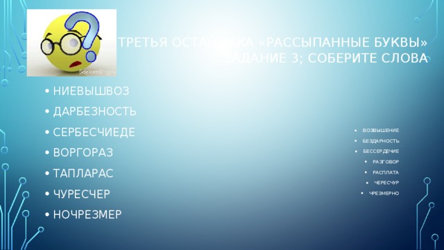 ТРЕТЬЯ остановка «Рассыпанные буквы»  Задание 3; Соберите слова НИЕВЫШВОЗ ДАРБЕЗНОСТЬ СЕРБЕСЧИЕДЕ ВОРГОРАЗ ТАПЛАРАС ЧУРЕСЧЕР НОЧРЕЗМЕР ВОЗВЫШЕНИЕ БЕЗДАРНОСТЬ БЕССЕРДЕЧИЕ РАЗГОВОР РАСПЛАТА ЧЕРЕСЧУР ЧРЕЗМЕРНО 
