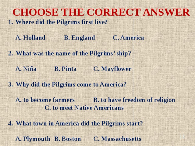 CHOOSE THE CORRECT ANSWER Where did the Pilgrims first live? A. Holland B. England C. America 2. What was the name of the Pilgrims’ ship? A. Niña B. Pinta C. Mayflower 3. Why did the Pilgrims come to America? A. to become farmers B. to have freedom of religion C. to meet Native Americans 4. What town in America did the Pilgrims start? A. Plymouth B. Boston C. Massachusetts