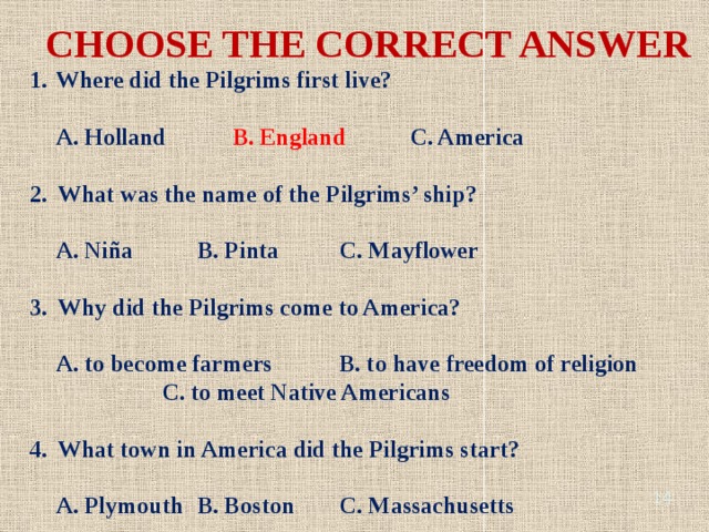CHOOSE THE CORRECT ANSWER Where did the Pilgrims first live? A. Holland B. England C. America 2. What was the name of the Pilgrims’ ship? A. Niña B. Pinta C. Mayflower 3. Why did the Pilgrims come to America? A. to become farmers B. to have freedom of religion C. to meet Native Americans 4. What town in America did the Pilgrims start? A. Plymouth B. Boston C. Massachusetts