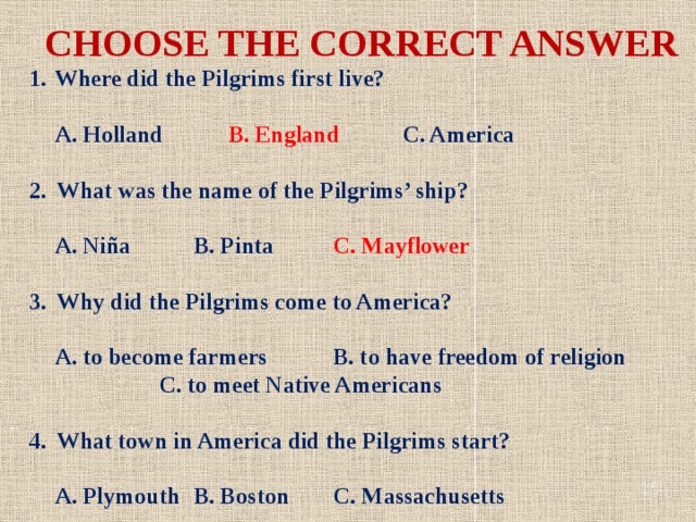 CHOOSE THE CORRECT ANSWER Where did the Pilgrims first live? A. Holland B. England C. America 2. What was the name of the Pilgrims’ ship? A. Niña B. Pinta C. Mayflower 3. Why did the Pilgrims come to America? A. to become farmers B. to have freedom of religion C. to meet Native Americans 4. What town in America did the Pilgrims start? A. Plymouth B. Boston C. Massachusetts