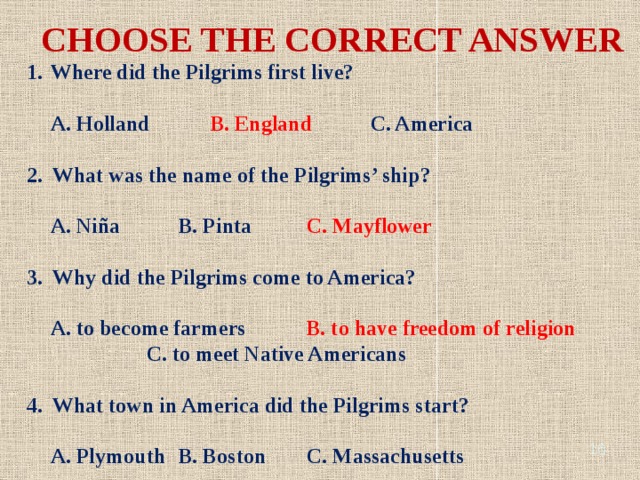 CHOOSE THE CORRECT ANSWER Where did the Pilgrims first live? A. Holland B. England C. America 2. What was the name of the Pilgrims’ ship? A. Niña B. Pinta C. Mayflower 3. Why did the Pilgrims come to America? A. to become farmers B. to have freedom of religion C. to meet Native Americans 4. What town in America did the Pilgrims start? A. Plymouth B. Boston C. Massachusetts