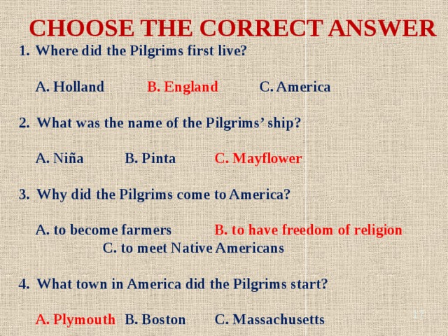 CHOOSE THE CORRECT ANSWER Where did the Pilgrims first live? A. Holland B. England C. America 2. What was the name of the Pilgrims’ ship? A. Niña B. Pinta C. Mayflower 3. Why did the Pilgrims come to America? A. to become farmers B. to have freedom of religion C. to meet Native Americans 4. What town in America did the Pilgrims start? A. Plymouth B. Boston C. Massachusetts