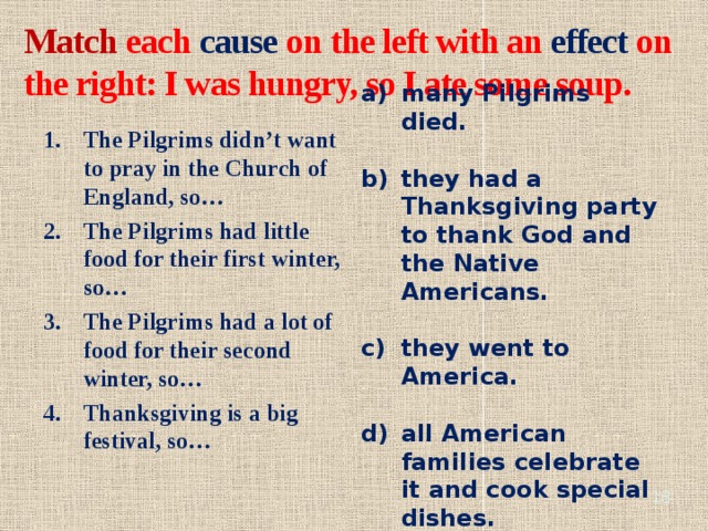 Match each cause on the left with an effect on the right: I was hungry, so I ate some soup. many Pilgrims died. they had a Thanksgiving party to thank God and the Native Americans. they went to America. all American families celebrate it and cook special dishes. The Pilgrims didn’t want to pray in the Church of England, so… The Pilgrims had little food for their first winter, so… The Pilgrims had a lot of food for their second winter, so… Thanksgiving is a big festival, so…