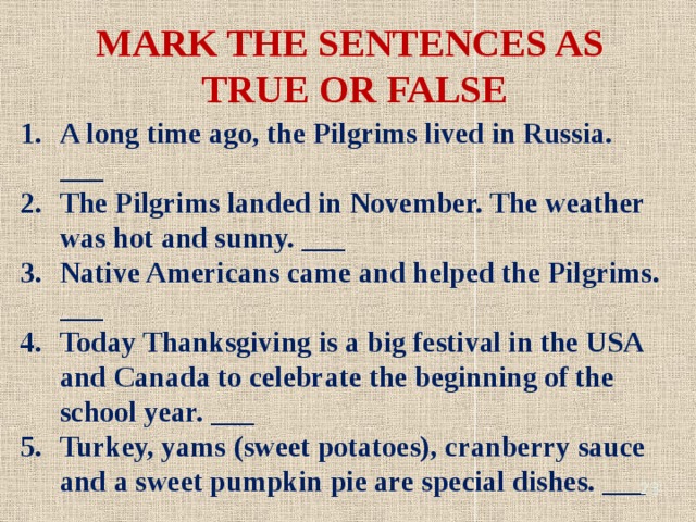 MARK THE SENTENCES AS TRUE OR FALSE A long time ago, the Pilgrims lived in Russia. ___ The Pilgrims landed in November. The weather was hot and sunny. ___ Native Americans came and helped the Pilgrims. ___ Today Thanksgiving is a big festival in the USA and Canada to celebrate the beginning of the school year. ___ Turkey, yams (sweet potatoes), cranberry sauce and a sweet pumpkin pie are special dishes. ___