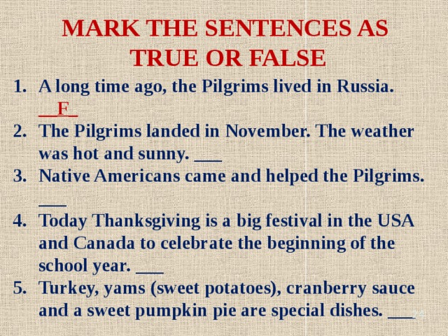 MARK THE SENTENCES AS TRUE OR FALSE A long time ago, the Pilgrims lived in Russia. __F_ The Pilgrims landed in November. The weather was hot and sunny. ___ Native Americans came and helped the Pilgrims. ___ Today Thanksgiving is a big festival in the USA and Canada to celebrate the beginning of the school year. ___ Turkey, yams (sweet potatoes), cranberry sauce and a sweet pumpkin pie are special dishes. ___