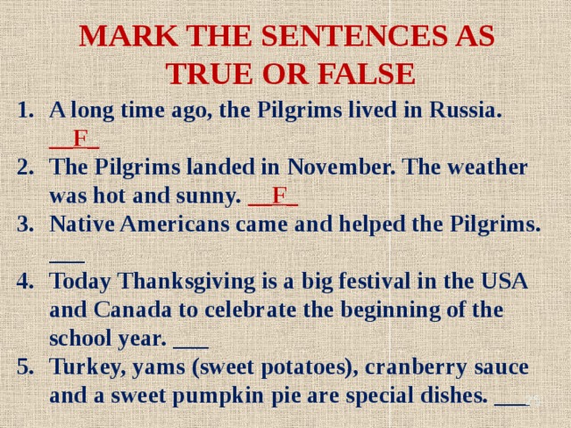 MARK THE SENTENCES AS TRUE OR FALSE A long time ago, the Pilgrims lived in Russia. __F_ The Pilgrims landed in November. The weather was hot and sunny. __F_ Native Americans came and helped the Pilgrims. ___ Today Thanksgiving is a big festival in the USA and Canada to celebrate the beginning of the school year. ___ Turkey, yams (sweet potatoes), cranberry sauce and a sweet pumpkin pie are special dishes. ___