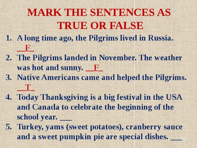 MARK THE SENTENCES AS TRUE OR FALSE A long time ago, the Pilgrims lived in Russia. __F_ The Pilgrims landed in November. The weather was hot and sunny. __F_ Native Americans came and helped the Pilgrims. __T_ Today Thanksgiving is a big festival in the USA and Canada to celebrate the beginning of the school year. ___ Turkey, yams (sweet potatoes), cranberry sauce and a sweet pumpkin pie are special dishes. ___
