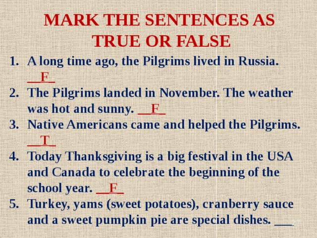 MARK THE SENTENCES AS TRUE OR FALSE A long time ago, the Pilgrims lived in Russia. __F_ The Pilgrims landed in November. The weather was hot and sunny. __F_ Native Americans came and helped the Pilgrims. __T_ Today Thanksgiving is a big festival in the USA and Canada to celebrate the beginning of the school year. __F_ Turkey, yams (sweet potatoes), cranberry sauce and a sweet pumpkin pie are special dishes. ___