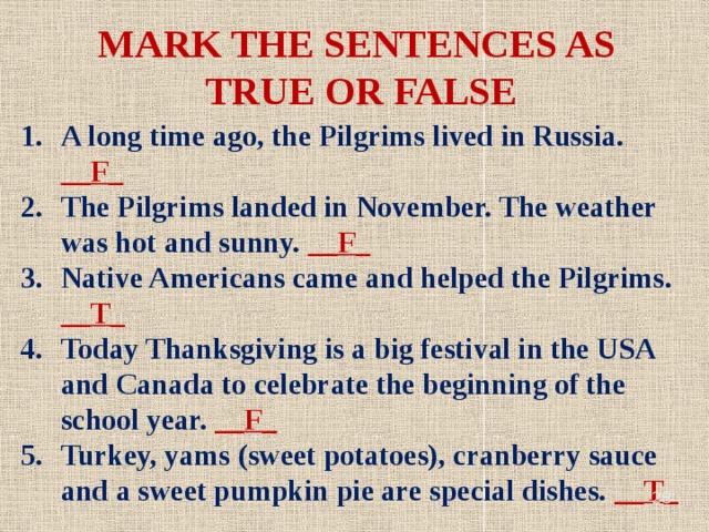 MARK THE SENTENCES AS TRUE OR FALSE A long time ago, the Pilgrims lived in Russia. __F_ The Pilgrims landed in November. The weather was hot and sunny. __F_ Native Americans came and helped the Pilgrims. __T_ Today Thanksgiving is a big festival in the USA and Canada to celebrate the beginning of the school year. __F_ Turkey, yams (sweet potatoes), cranberry sauce and a sweet pumpkin pie are special dishes. __T_