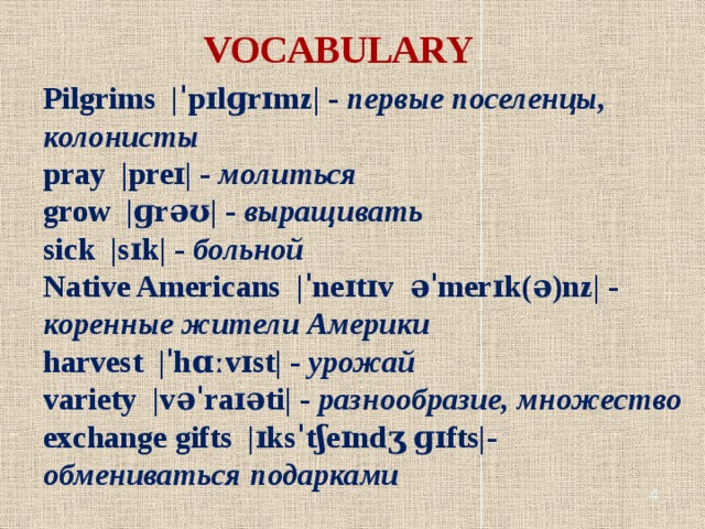 VOCABULARY Pilgrims |ˈpɪlɡrɪmz| - первые поселенцы, колонисты pray |preɪ| - молиться grow |ɡrəʊ| - выращивать sick |sɪk| - больной Native Americans |ˈneɪtɪv əˈmerɪk(ə)nz| - коренные жители Америки harvest |ˈhɑːvɪst| - урожай variety |vəˈraɪəti| - разнообразие, множество exchange gifts |ɪksˈtʃeɪndʒ ɡɪfts|- обмениваться подарками