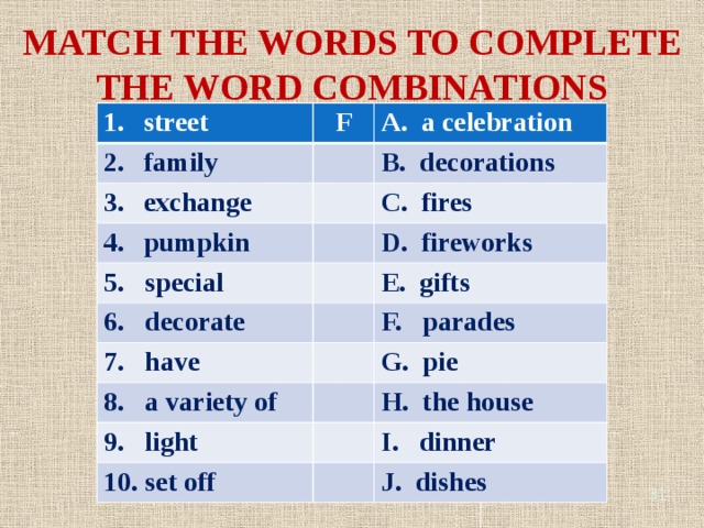 MATCH THE WORDS TO COMPLETE THE WORD COMBINATIONS street F family A. a celebration exchange B. decorations pumpkin C. fires 5. special D. fireworks 6. decorate 7. have E. gifts F. parades 8. a variety of G. pie 9. light H. the house 10. set off I. dinner J. dishes