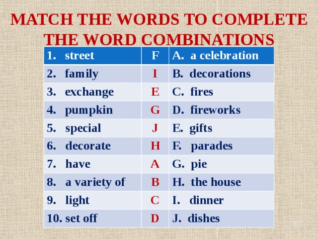 MATCH THE WORDS TO COMPLETE THE WORD COMBINATIONS street F family A. a celebration I exchange B. decorations E pumpkin 5. special C. fires G 6. decorate J D. fireworks H 7. have E. gifts F. parades A 8. a variety of G. pie 9. light B H. the house C 10. set off I. dinner D J. dishes