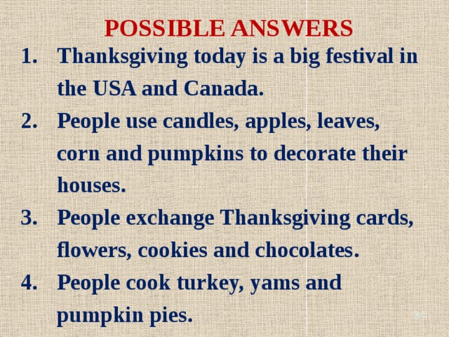 POSSIBLE ANSWERS Thanksgiving today is a big festival in the USA and Canada. People use candles, apples, leaves, corn and pumpkins to decorate their houses. People exchange Thanksgiving cards, flowers, cookies and chocolates. People cook turkey, yams and pumpkin pies.