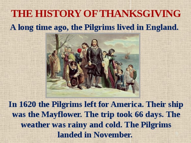 THE HISTORY OF THANKSGIVING A long time ago, the Pilgrims lived in England. In 1620 the Pilgrims left for America. Their ship was the Mayflower. The trip took 66 days. The weather was rainy and cold. The Pilgrims landed in November.