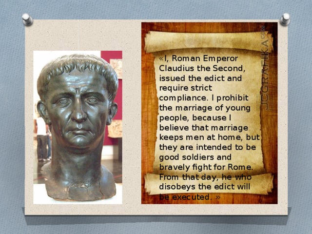 «I, Roman Emperor Claudius the Second, issued the edict and require strict compliance. I prohibit the marriage of young people, because I believe that marriage keeps men at home, but they are intended to be good soldiers and bravely fight for Rome. From that day, he who disobeys the edict will be executed. » 