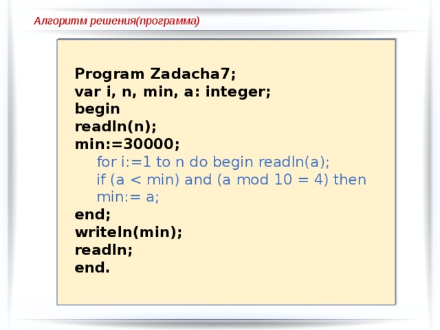 Var i, n, k, a: integer; BEGIN Readln(n); k:=0; for i:=1 to n do begin readln(a);  if a mod 10 =6 then k:=k+1;  end; writeln(k); end. Алгоритм решения(программа) Program Zadacha8; Program Zadacha7; Var i, n, k, a: integer; var i, n, min, a: integer; begin BEGIN readln(n); Readln(n);  k:=0; min:=30000;  for i:=1 to n do begin readln(a); for i:=1 to n do begin readln(a); if (a  if a mod 10 =6 then k:=k+1;  end; end; writeln(min); writeln(k); readln; readln; end. end. 