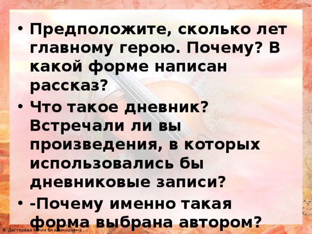 Предположите, сколько лет главному герою. Почему? В какой форме написан рассказ? Что такое дневник? Встречали ли вы произведения, в которых использовались бы дневниковые записи? -Почему именно такая форма выбрана автором?