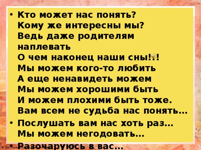 Кто может нас понять? Кому же интересны мы? Ведь даже родителям наплевать О чем наконец наши сны!!! Мы можем кого-то любить А еще ненавидеть можем Мы можем хорошими быть И можем плохими быть тоже. Вам всем не судьба нас понять… Послушать вам нас хоть раз… Мы можем негодовать… Разочаруюсь в вас…