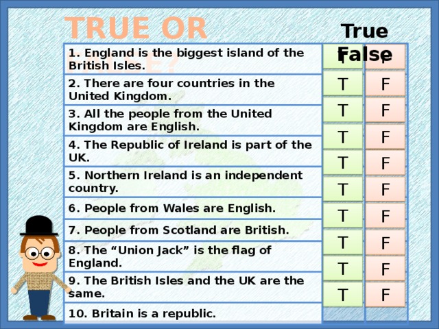 TRUE OR FALSE? True False 1. England is the biggest island of the British Isles. 2. There are four countries in the United Kingdom. 3. All the people from the United Kingdom are English. 4. The Republic of Ireland is part of the UK. 5. Northern Ireland is an independent country. 6. People from Wales are English. 7. People from Scotland are British. 8. The “Union Jack” is the flag of England. 9. The British Isles and the UK are the same. 10. Britain is a republic. T F T F T F T F T F T F T F T F T F T F 