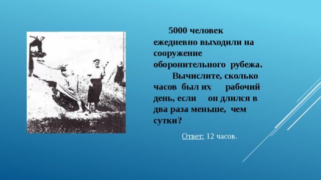   5000 человек ежедневно выходили на сооружение оборонительного рубежа.  Вычислите, сколько часов был их рабочий день, если он длился в два раза меньше, чем сутки? Ответ: 12 часов. 