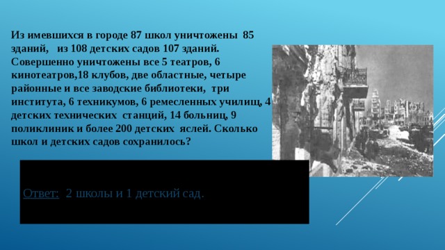 Из имевшихся в городе 87 школ уничтожены 85 зданий, из 108 детских садов 107 зданий. Совершенно уничтожены все 5 театров, 6 кинотеатров,18 клубов, две областные, четыре районные и все заводские библиотеки, три института, 6 техникумов, 6 ремесленных училищ, 4 детских технических станций, 14 больниц, 9 поликлиник и более 200 детских яслей. Сколько школ и детских садов сохранилось?   Ответ: 2 школы и 1 детский сад. 