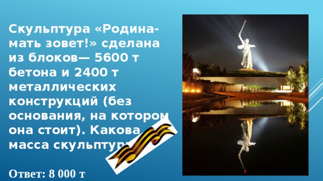 Скульптура «Родина-мать зовет!» сделана из блоков— 5600 т бетона и 2400 т металлических конструкций (без основания, на котором она стоит). Какова масса скульптуры?  Ответ: 8 000 т  