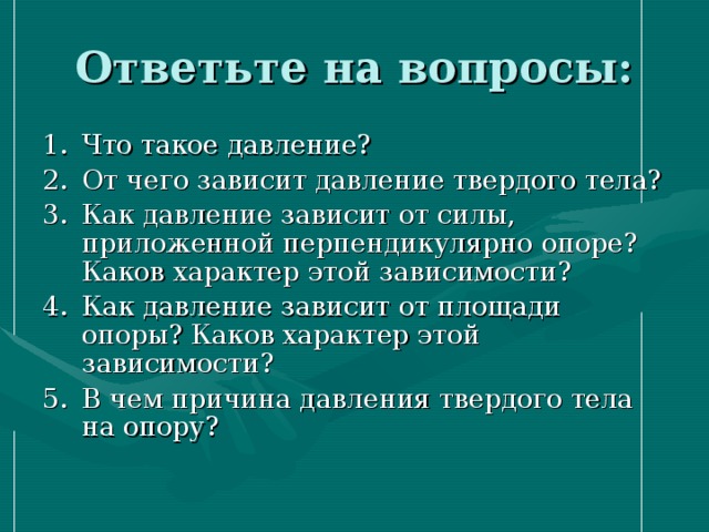 Ответьте на вопросы: Что такое давление? От чего зависит давление твердого тела? Как давление зависит от силы, приложенной перпендикулярно опоре? Каков характер этой зависимости? Как давление зависит от площади опоры? Каков характер этой зависимости? В чем причина давления твердого тела на опору?  