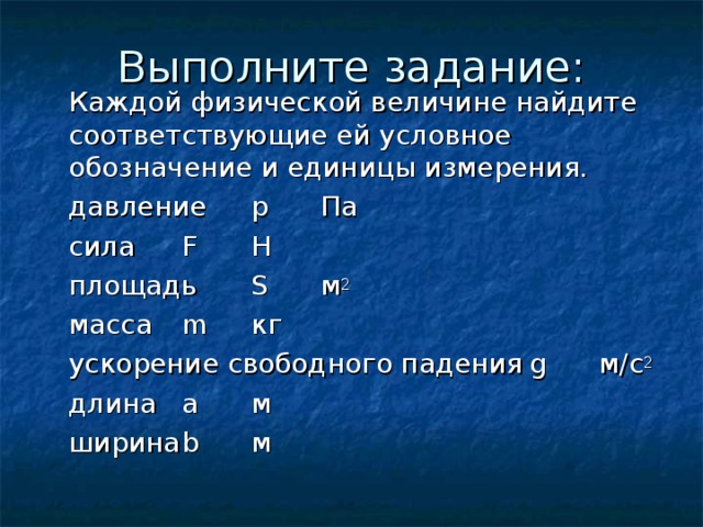 Выполните задание:  Каждой физической величине найдите соответствующие ей условное обозначение и единицы измерения.   давление      p  Па   сила       F  Н   площадь      S  м 2   масса      m  кг   ускорение свободного падения  g  м/с 2   длина      a  м   ширина      b  м 