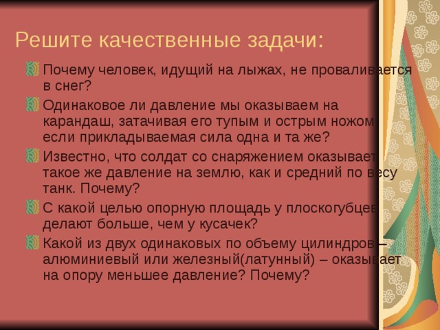 Решите качественные задачи: Почему человек, идущий на лыжах, не проваливается в снег? Одинаковое ли давление мы оказываем на карандаш, затачивая его тупым и острым ножом, если прикладываемая сила одна и та же? Известно, что солдат со снаряжением оказывает такое же давление на землю, как и средний по весу танк. Почему? С какой целью опорную площадь у плоскогубцев делают больше, чем у кусачек? Какой из двух одинаковых по объему цилиндров –алюминиевый или железный(латунный) – оказывает на опору меньшее давление? Почему?  