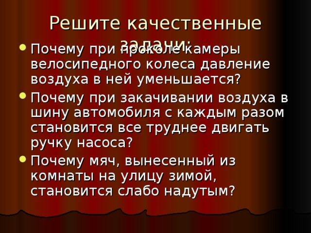 Решите качественные задачи: Почему при проколе камеры велосипедного колеса давление воздуха в ней уменьшается? Почему при закачивании воздуха в шину автомобиля с каждым разом становится все труднее двигать ручку насоса? Почему мяч, вынесенный из комнаты на улицу зимой, становится слабо надутым?  