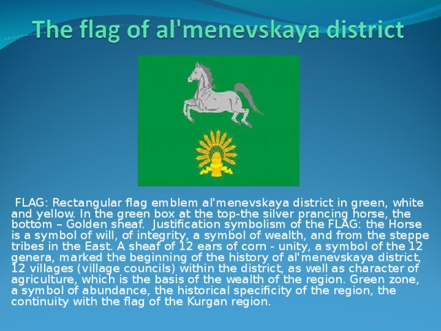  FLAG: Rectangular flag emblem al'menevskaya district in green, white and yellow. In the green box at the top-the silver prancing horse, the bottom – Golden sheaf. Justification symbolism of the FLAG: the Horse is a symbol of will, of integrity, a symbol of wealth, and from the steppe tribes in the East. A sheaf of 12 ears of corn - unity, a symbol of the 12 genera, marked the beginning of the history of al'menevskaya district, 12 villages (village councils) within the district, as well as character of agriculture, which is the basis of the wealth of the region. Green zone, a symbol of abundance, the historical specificity of the region, the continuity with the flag of the Kurgan region. 