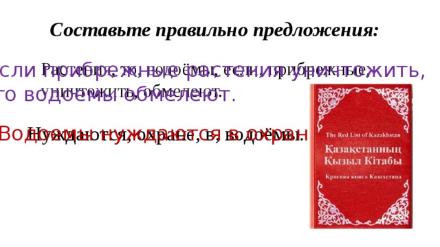 Составьте правильно предложения: Растения, то, водоёмы, если, прибрежные, уничтожить, обмелеют. Если прибрежные растения уничтожить,  то водоемы обмелеют. Нуждаются, охране, в, водоёмы. Водоемы нуждаются в охране 