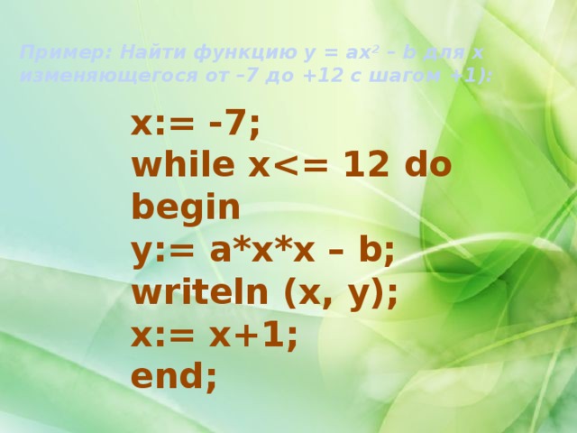 Пример: Найти функцию у = ах 2  – b для х изменяющегося от –7 до +12 с шагом +1): x:= -7; while x begin y:= a*x*x – b; writeln (x, y); x:= x+1; end; 