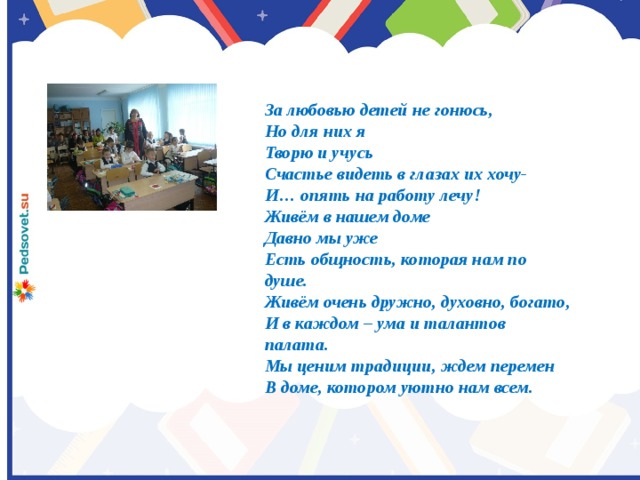 За любовью детей не гонюсь, Но для них я Творю и учусь Счастье видеть в глазах их хочу- И… опять на работу лечу! Живём в нашем доме Давно мы уже Есть общность, которая нам по душе. Живём очень дружно, духовно, богато, И в каждом – ума и талантов палата. Мы ценим традиции, ждем перемен В доме, котором уютно нам всем.