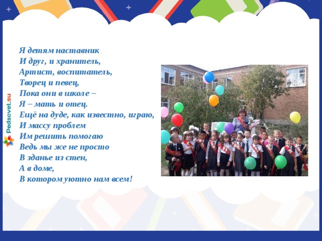 Я детям наставник И друг, и хранитель, Артист, воспитатель, Творец и певец, Пока они в школе – Я – мать и отец. Ещё на дуде, как известно, играю, И массу проблем Им решить помогаю Ведь мы же не просто В зданье из стен, А в доме, В котором уютно нам всем!