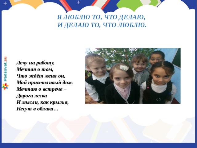 Я ЛЮБЛЮ ТО, ЧТО ДЕЛАЮ, И ДЕЛАЮ ТО, ЧТО ЛЮБЛЮ. Лечу на работу, Мечтая о том, Что ждёт меня он, Мой приветливый дом. Мечтаю о встрече – Дорога легка И мысли, как крылья, Несут в облака…
